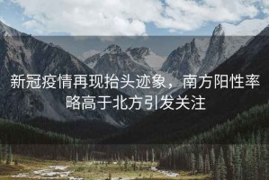 新冠疫情再現(xiàn)抬頭跡象，南方陽性率略高于北方引發(fā)關(guān)注