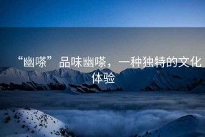 “幽嗏”品味幽嗏，一種獨(dú)特的文化體驗(yàn)