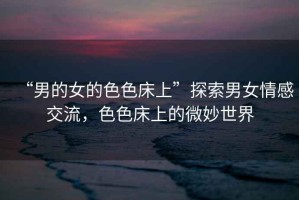 “男的女的色色床上”探索男女情感交流，色色床上的微妙世界