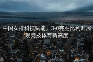 中國女排科技賦能，3-0完勝比利時(shí)展現(xiàn)競技體育新高度