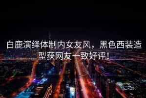 白鹿演繹體制內女友風，黑色西裝造型獲網(wǎng)友一致好評！