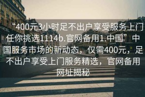 “400元3小時足不出戶享受服務上門任你挑選1114b.官網備用1.中國”中國服務市場的新動態(tài)，僅需400元，足不出戶享受上門服務精選，官網備用網址揭秘