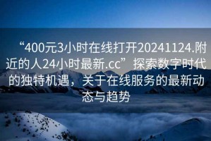 “400元3小時(shí)在線打開(kāi)20241124.附近的人24小時(shí)最新.cc”探索數(shù)字時(shí)代的獨(dú)特機(jī)遇，關(guān)于在線服務(wù)的最新動(dòng)態(tài)與趨勢(shì)
