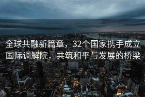 全球共融新篇章，32個國家攜手成立國際調解院，共筑和平與發(fā)展的橋梁
