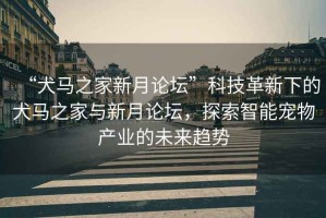 “犬馬之家新月論壇”科技革新下的犬馬之家與新月論壇，探索智能寵物產業(yè)的未來趨勢