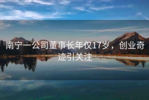 南寧一公司董事長年僅17歲，創(chuàng)業(yè)奇跡引關注