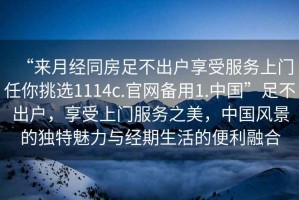 “來(lái)月經(jīng)同房足不出戶享受服務(wù)上門任你挑選1114c.官網(wǎng)備用1.中國(guó)”足不出戶，享受上門服務(wù)之美，中國(guó)風(fēng)景的獨(dú)特魅力與經(jīng)期生活的便利融合