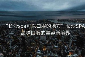 “長沙spa可以口服的地方”長沙SPA，品味口服的美容新境界