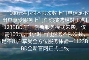 “100元4小時不限次數(shù)上門電話足不出戶享受服務(wù)上門任你挑選絕對正點(diǎn)1123BBD.官”創(chuàng)新服務(wù)模式來襲，僅需100元，4小時上門服務(wù)不限次數(shù)，足不出戶享受全方位服務(wù)體驗(yàn)—1123BBD全新官網(wǎng)正式上線