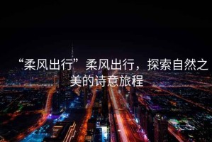 “柔風出行”柔風出行，探索自然之美的詩意旅程