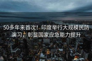 50多年來(lái)首次！印度舉行大規(guī)模民防演習(xí)，彰顯國(guó)家應(yīng)急能力提升