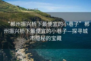 “郴州振興橋下最便宜的小巷子”郴州振興橋下最便宜的小巷子—探尋城市隱秘的寶藏