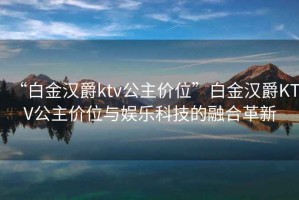 “白金漢爵ktv公主價(jià)位”白金漢爵KTV公主價(jià)位與娛樂(lè)科技的融合革新