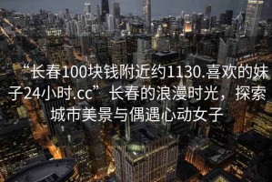 “長(zhǎng)春100塊錢(qián)附近約1130.喜歡的妹子24小時(shí).cc”長(zhǎng)春的浪漫時(shí)光，探索城市美景與偶遇心動(dòng)女子