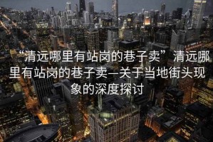 “清遠(yuǎn)哪里有站崗的巷子賣”清遠(yuǎn)哪里有站崗的巷子賣—關(guān)于當(dāng)?shù)亟诸^現(xiàn)象的深度探討