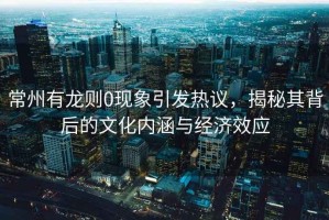 常州有龍則0現(xiàn)象引發(fā)熱議，揭秘其背后的文化內(nèi)涵與經(jīng)濟(jì)效應(yīng)