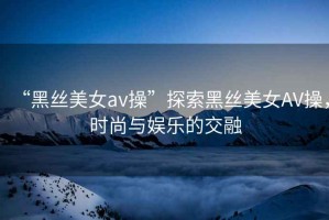 “黑絲美女a(chǎn)v操”探索黑絲美女AV操，時(shí)尚與娛樂(lè)的交融