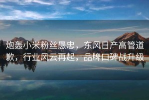 炮轟小米粉絲愚忠，東風日產(chǎn)高管道歉，行業(yè)風云再起，品牌口碑戰(zhàn)升級