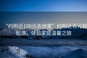 “約附近100元去他家”約附近百元輕松游，體驗家庭溫馨之旅