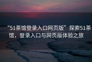 “51茶館登錄入口網(wǎng)頁(yè)版”探索51茶館，登錄入口與網(wǎng)頁(yè)版體驗(yàn)之旅