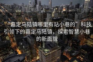 “嘉定馬陸鎮(zhèn)哪里有站小巷的”科技引領下的嘉定馬陸鎮(zhèn)，探索智慧小巷的新面貌