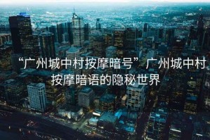 “廣州城中村按摩暗號”廣州城中村按摩暗語的隱秘世界