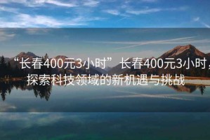 “長(zhǎng)春400元3小時(shí)”長(zhǎng)春400元3小時(shí)，探索科技領(lǐng)域的新機(jī)遇與挑戰(zhàn)