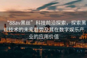 “88av黑絲”科技前沿探索，探索黑絲技術(shù)的未來趨勢(shì)及其在數(shù)字娛樂產(chǎn)業(yè)的應(yīng)用價(jià)值