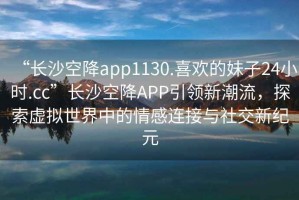 “長沙空降app1130.喜歡的妹子24小時.cc”長沙空降A(chǔ)PP引領(lǐng)新潮流，探索虛擬世界中的情感連接與社交新紀(jì)元