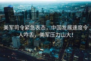 美軍司令緊急表態(tài)，中國發(fā)展速度令人咋舌，美軍壓力山大！