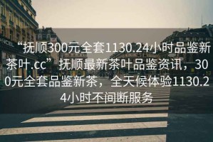 “撫順300元全套1130.24小時品鑒新茶葉.cc”撫順最新茶葉品鑒資訊，300元全套品鑒新茶，全天候體驗1130.24小時不間斷服務(wù)