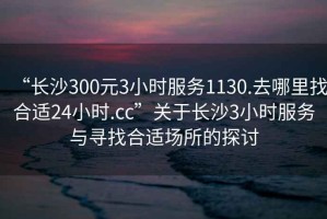 “長沙300元3小時服務(wù)1130.去哪里找合適24小時.cc”關(guān)于長沙3小時服務(wù)與尋找合適場所的探討