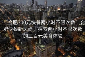 “合肥300元快餐兩小時(shí)不限次數(shù)”合肥快餐新風(fēng)尚，探索兩小時(shí)不限次數(shù)的三百元美食體驗(yàn)