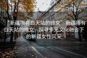 “新疆哪有白天站的維女”新疆哪有白天站的維女—探尋多元文化融合下的新疆女性風(fēng)采