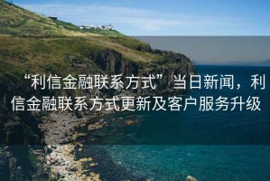“利信金融聯(lián)系方式”當(dāng)日新聞，利信金融聯(lián)系方式更新及客戶服務(wù)升級(jí)