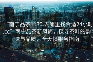 “南寧品茶1130.去哪里找合適24小時(shí).cc”南寧品茶新風(fēng)尚，探尋茶葉的韻味與品質(zhì)，全天候服務(wù)指南