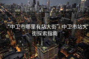 “中衛(wèi)市哪里有站大街”中衛(wèi)市站大街探索指南