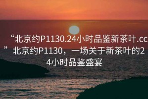 “北京約P1130.24小時品鑒新茶葉.cc”北京約P1130，一場關(guān)于新茶葉的24小時品鑒盛宴