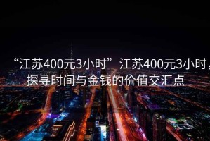 “江蘇400元3小時(shí)”江蘇400元3小時(shí)，探尋時(shí)間與金錢的價(jià)值交匯點(diǎn)