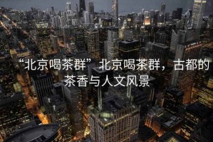 “北京喝茶群”北京喝茶群，古都的茶香與人文風(fēng)景
