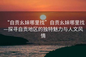 “自貢幺妹哪里找”自貢幺妹哪里找—探尋自貢地區(qū)的獨特魅力與人文風情