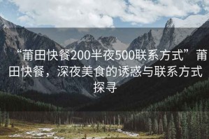 “莆田快餐200半夜500聯(lián)系方式”莆田快餐，深夜美食的誘惑與聯(lián)系方式探尋