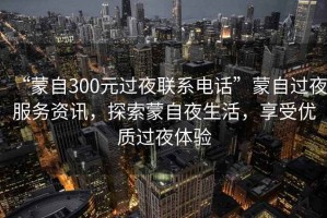 “蒙自300元過夜聯(lián)系電話”蒙自過夜服務(wù)資訊，探索蒙自夜生活，享受優(yōu)質(zhì)過夜體驗(yàn)
