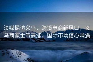 法媒探訪義烏，跨境電商新風口，義烏商家士氣高漲，國際市場信心滿滿