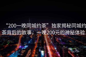 “200一晚同城約茶”獨家揭秘同城約茶背后的故事，一晚200元的神秘體驗