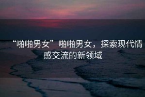 “啪啪男女”啪啪男女，探索現(xiàn)代情感交流的新領(lǐng)域