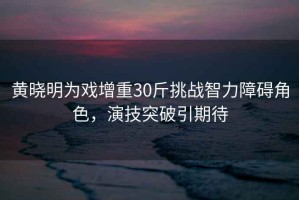 黃曉明為戲增重30斤挑戰(zhàn)智力障礙角色，演技突破引期待