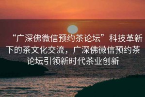 “廣深佛微信預(yù)約茶論壇”科技革新下的茶文化交流，廣深佛微信預(yù)約茶論壇引領(lǐng)新時(shí)代茶業(yè)創(chuàng)新