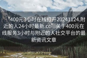 “400元3小時在線打開20241124.附近的人24小時最新.cc”關(guān)于400元在線服務(wù)3小時與附近的人社交平臺的最新資訊文章