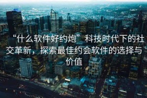 “什么軟件好約炮”科技時(shí)代下的社交革新，探索最佳約會(huì)軟件的選擇與價(jià)值
